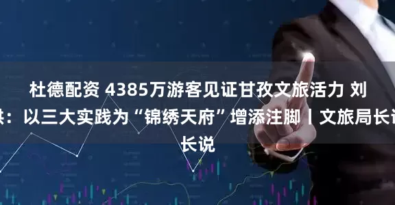 杜德配资 4385万游客见证甘孜文旅活力 刘洪：以三大实践为“锦绣天府”增添注脚丨文旅局长说