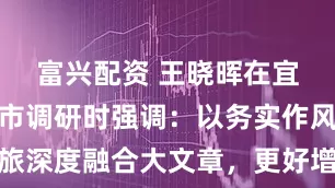 富兴配资 王晓晖在宜宾市泸州市调研时强调：以务实作风做好文旅深度融合大文章，更好增进民生福祉助推经济社会高质量发展
