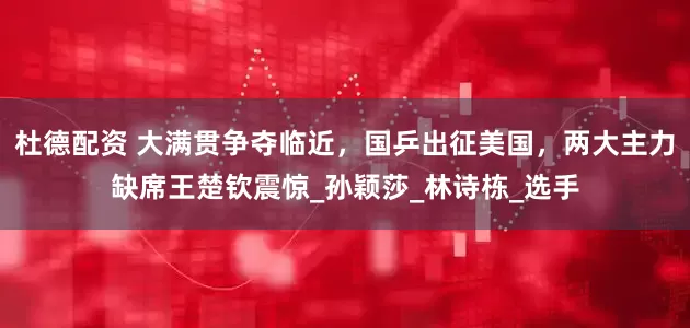 杜德配资 大满贯争夺临近，国乒出征美国，两大主力缺席王楚钦震惊_孙颖莎_林诗栋_选手