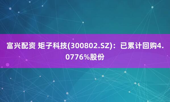 富兴配资 矩子科技(300802.SZ)：已累计回购4.0776%股份