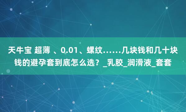 天牛宝 超薄 、0.01、螺纹……几块钱和几十块钱的避孕套到底怎么选？_乳胶_润滑液_套套