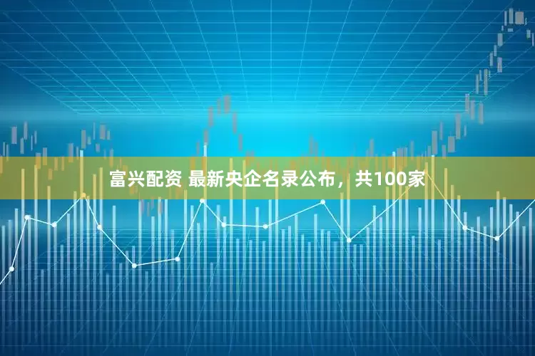 富兴配资 最新央企名录公布，共100家