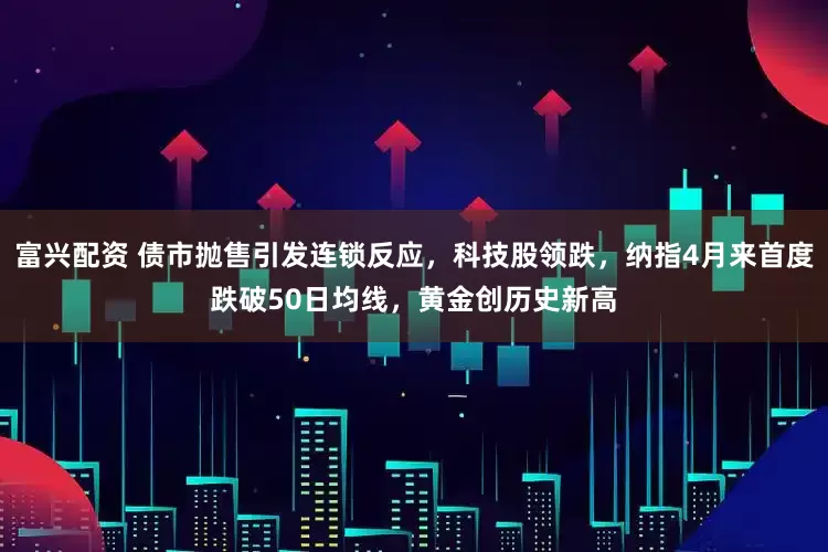 富兴配资 债市抛售引发连锁反应，科技股领跌，纳指4月来首度跌破50日均线，黄金创历史新高