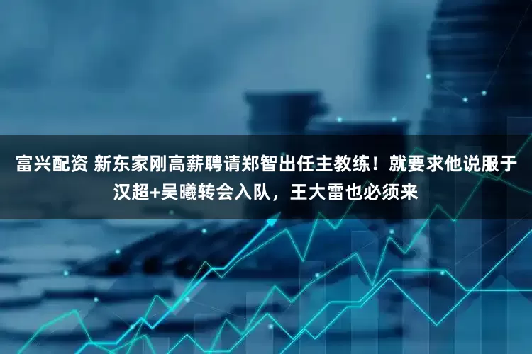 富兴配资 新东家刚高薪聘请郑智出任主教练！就要求他说服于汉超+吴曦转会入队，王大雷也必须来