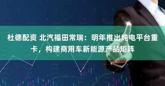 杜德配资 北汽福田常瑞：明年推出纯电平台重卡，构建商用车新能源产品矩阵