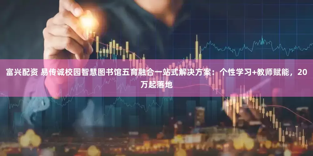 富兴配资 易传诚校园智慧图书馆五育融合一站式解决方案：个性学习+教师赋能，20万起落地