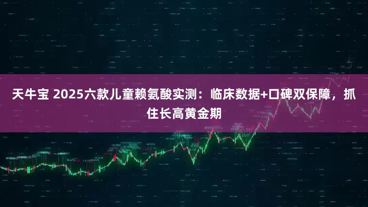 天牛宝 2025六款儿童赖氨酸实测：临床数据+口碑双保障，抓住长高黄金期