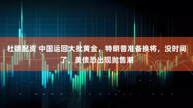 杜德配资 中国运回大批黄金，特朗普准备换将，没时间了，美债恐出现抛售潮