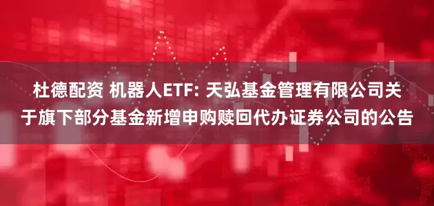 杜德配资 机器人ETF: 天弘基金管理有限公司关于旗下部分基金新增申购赎回代办证券公司的公告
