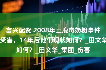 富兴配资 2008年三鹿毒奶粉事件，30万孩子受害，14年后他们现状如何？_田文华_集团_伤害