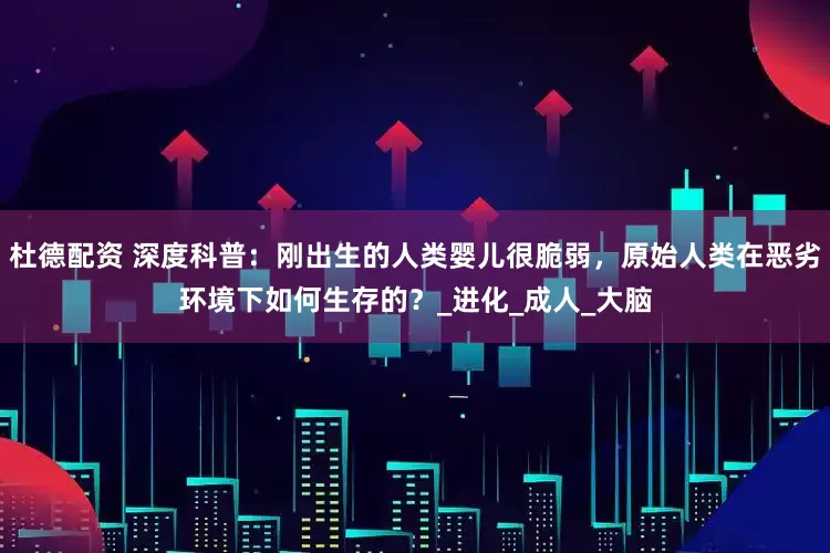 杜德配资 深度科普：刚出生的人类婴儿很脆弱，原始人类在恶劣环境下如何生存的？_进化_成人_大脑