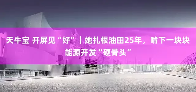 天牛宝 开屏见“好”｜她扎根油田25年，啃下一块块能源开发“硬骨头”