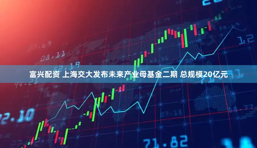 富兴配资 上海交大发布未来产业母基金二期 总规模20亿元